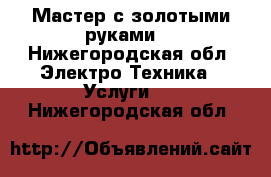 Мастер с золотыми руками  - Нижегородская обл. Электро-Техника » Услуги   . Нижегородская обл.